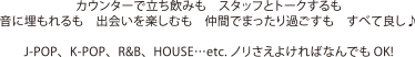 カウンターで立ち飲みも　スタッフとトークするも 音に埋もれるも　出会いを楽しむも　仲間でまったり過ごすも　すべて良し♪ J-POP、K-POP、R&B、HOUSE…etc. ノリさえよければなんでもOK!